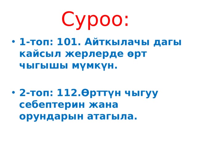 Суроо: 1-топ: 101. Айткылачы дагы кайсыл жерлерде өрт чыгышы мүмкүн.  2-топ: 112.Өрттүн чыгуу себептерин жана орундарын атагыла. 