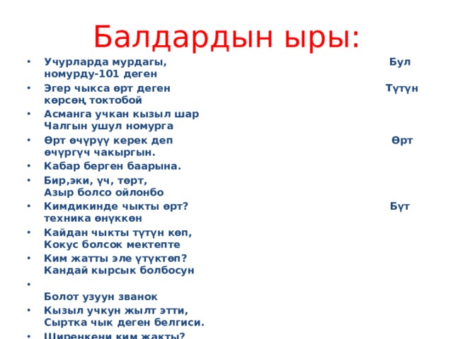 Балдардын ыры: Учурларда мурдагы, Бул номурду-101 деген Эгер чыкса өрт деген Түтүн көрсөң токтобой Асманга учкан кызыл шар Чалгын ушул номурга Өрт өчүрүү керек деп Өрт өчүргүч чакыргын. Кабар берген баарына. Бир,эки, үч, төрт, Азыр болсо ойлонбо Кимдикинде чыкты өрт? Бүт техника өнүккөн Кайдан чыкты түтүн көп, Кокус болсок мектепте Ким жатты эле үтүктөп? Кандай кырсык болбосун  Болот узуун званок Кызыл учкун жылт этти, Сыртка чык деген белгиси. Ширенкени ким жакты? Стол,шкаф күйүп кетти заматта Кир кургатты ким газга? Чөптөр күйдү жалындап, Ким жакты эле жалбырак? Ким ыргытты от жакка? Тааныш эмес нерсени Эстеп калгын ар бириң 