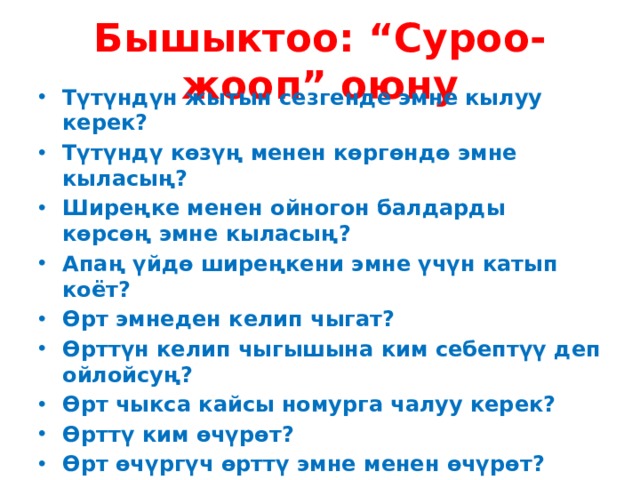Бышыктоо: “Суроо-жооп” оюну Түтүндүн жытын сезгенде эмне кылуу керек? Түтүндү көзүң менен көргөндө эмне кыласың? Ширеңке менен ойногон балдарды көрсөң эмне кыласың? Апаң үйдө ширеңкени эмне үчүн катып коёт? Өрт эмнеден келип чыгат? Өрттүн келип чыгышына ким себептүү деп ойлойсуң? Өрт чыкса кайсы номурга чалуу керек? Өрттү ким өчүрөт? Өрт өчүргүч өрттү эмне менен өчүрөт? Мектепте мындай кырсыктарды кантип билебиз? Сыртка кантип чыгабыз? Өзүбүз менен кошо эмнелерди ала чыгабыз? 