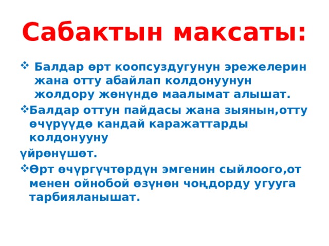 Сабактын максаты: Балдар өрт коопсуздугунун эрежелерин жана отту абайлап колдонуунун жолдору жөнүндө маалымат алышат. Балдар оттун пайдасы жана зыянын,отту өчүрүүдө кандай каражаттарды колдонууну үйрөнүшөт. Өрт өчүргүчтөрдүн эмгенин сыйлоого,от менен ойнобой өзүнөн чоңдорду угууга тарбияланышат. 
