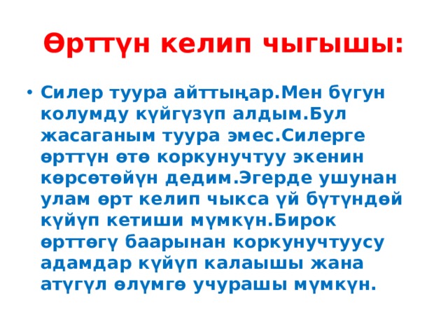 Өрттүн келип чыгышы: Силер туура айттыңар.Мен бүгун колумду күйгүзүп алдым.Бул жасаганым туура эмес.Силерге өрттүн өтө коркунучтуу экенин көрсөтөйүн дедим.Эгерде ушунан улам өрт келип чыкса үй бүтүндөй күйүп кетиши мүмкүн.Бирок өрттөгү баарынан коркунучтуусу адамдар күйүп калаышы жана атүгүл өлүмгө учурашы мүмкүн. 