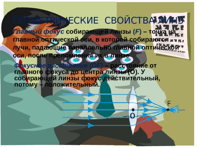 Геометрические свойства линз Главный фокус  собирающей линзы ( F ) – точка на главной оптической оси, в которой собираются лучи, падающие параллельно главной оптической оси, после преломления их в линзе Фокусное расстояние (ОF)  – расстояние от главного фокуса до центра линзы (О). У собирающей линзы фокус действительный, потому – положительный. 