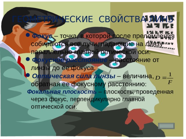 Геометрические свойства линз Фокус – точка, в которой после преломления собираются все лучи, падающие на линзу параллельно главной оптической оси. Фокусное расстояние – расстояние от линзы до ее фокуса. Оптическая сила линзы – величина, обратная ее фокусному расстоянию :  Фокальная плоскость – плоскость, проведенная через фокус, перпендикулярно главной оптической оси. 