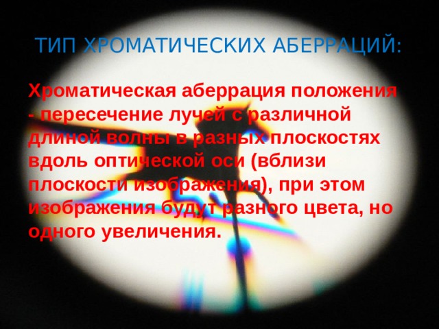 Тип хроматических аберраций: Хроматическая аберрация положения - пересечение лучей с различной длиной волны в разных плоскостях вдоль оптической оси (вблизи плоскости изображения), при этом изображения будут разного цвета, но одного увеличения. 