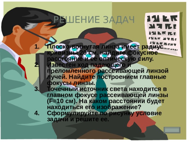 Решение задач Плоско-вогнутая линза имеет радиус кривизны 20 см. найдите фокусное расстояние и ее оптическую силу. Известен ход падающего и преломленного рассеивающей линзой лучей. Найдите построением главные фокусы линзы. Точечный источник света находится в главном фокусе рассеивающей линзы (F=10 см). На каком расстоянии будет находиться его изображение? Сформулируйте по рисунку условие задачи и решите ее. 