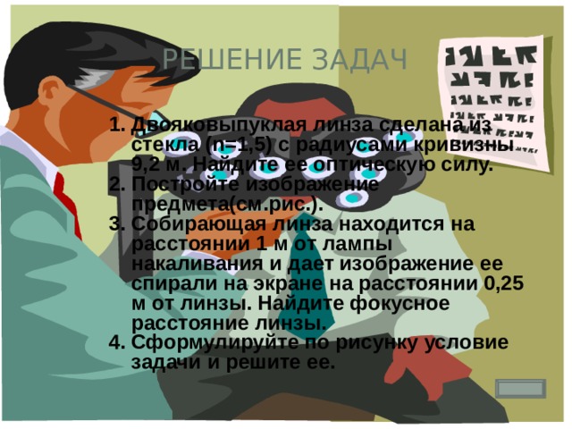 Решение задач 1. Двояковыпуклая линза сделана из стекла (n=1,5) с радиусами кривизны 9,2 м. Найдите ее оптическую силу. Постройте изображение предмета(см.рис.). Собирающая линза находится на расстоянии 1 м от лампы накаливания и дает изображение ее спирали на экране на расстоянии 0,25 м от линзы. Найдите фокусное расстояние линзы. Сформулируйте по рисунку условие задачи и решите ее. 
