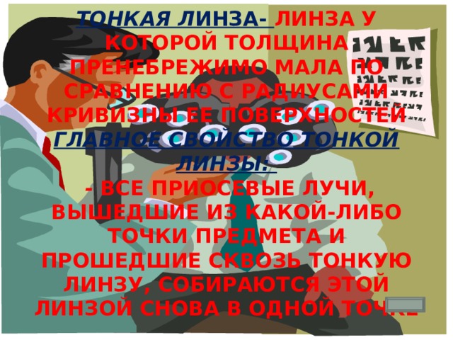 Тонкая л инза- линза у которой толщина пренебрежимо мала по сравнению с радиусами кривизны ее поверхностей  Главное свойство тонкой линзы:   - все приосевые лучи, вышедшие из какой-либо точки предмета и прошедшие сквозь тонкую линзу, собираются этой линзой снова в одной точке 