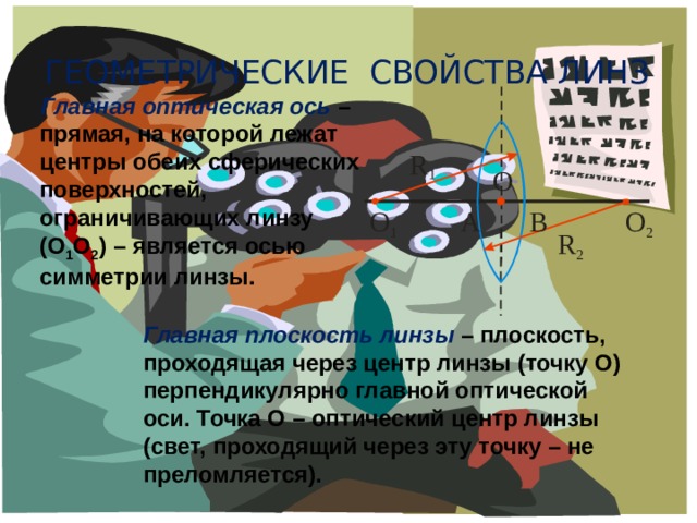 Геометрические свойства линз Главная оптическая ось  – прямая, на которой лежат центры обеих сферических поверхностей, ограничивающих линзу (О 1 О 2 ) – является осью симметрии линзы. Главная плоскость линзы  – плоскость, проходящая через центр линзы (точку О) перпендикулярно главной оптической оси. Точка О – оптический центр линзы (свет, проходящий через эту точку – не преломляется). 