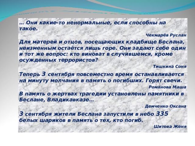 … Они какие-то ненормальные, если способны на такое. Чекмарёв Руслан Для матерей и отцов, посещающих кладбище Беслана, неизменным остаётся лишь горе. Они задают себе один и тот же вопрос: кто виноват в случившемся, кроме осужденных террористов? Тишкина Соня Теперь 3 сентября повсеместно время останавливается на минуту молчания в память о погибших. Горят свечи. Романова Маша В память о жертвах трагедии установлены памятники в Беслане, Владикавказе… Демченко Оксана 3 сентября жители Беслана запустили в небо 335 белых шариков в память о тех, кто погиб. Шитова Женя  