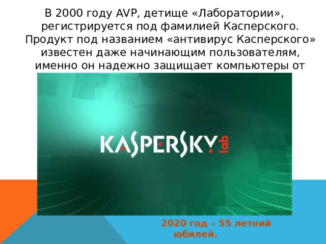 В 2000 году AVP, детище «Лаборатории», регистрируется под фамилией Касперского. Продукт под названием «антивирус Касперского» известен даже начинающим пользователям, именно он надежно защищает компьютеры от многочисленных вредоносных вирусов.   2020 год – 55 летний юбилей. 
