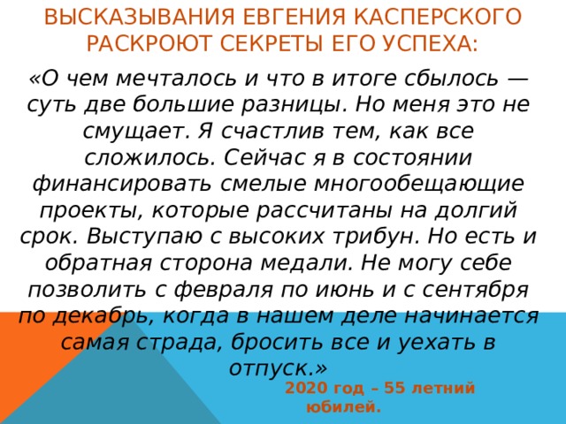 Высказывания Евгения Касперского раскроют секреты его успеха: «О чем мечталось и что в итоге сбылось — суть две большие разницы. Но меня это не смущает. Я счастлив тем, как все сложилось. Сейчас я в состоянии финансировать смелые многообещающие проекты, которые рассчитаны на долгий срок. Выступаю с высоких трибун. Но есть и обратная сторона медали. Не могу себе позволить с февраля по июнь и с сентября по декабрь, когда в нашем деле начинается самая страда, бросить все и уехать в отпуск.» 2020 год – 55 летний юбилей. 
