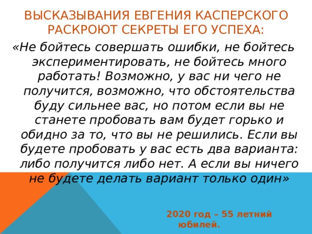 Высказывания Евгения Касперского раскроют секреты его успеха: «Не бойтесь совершать ошибки, не бойтесь экспериментировать, не бойтесь много работать! Возможно, у вас ни чего не получится, возможно, что обстоятельства буду сильнее вас, но потом если вы не станете пробовать вам будет горько и обидно за то, что вы не решились. Если вы будете пробовать у вас есть два варианта: либо получится либо нет. А если вы ничего не будете делать вариант только один» 2020 год – 55 летний юбилей. 