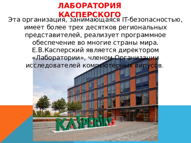 Лаборатория Касперского Эта организация, занимающаяся IT-безопасностью, имеет более трех десятков региональных представителей, реализует программное обеспечение во многие страны мира. Е.В.Касперский является директором «Лаборатории», членом Организации исследователей компьютерных вирусов . 