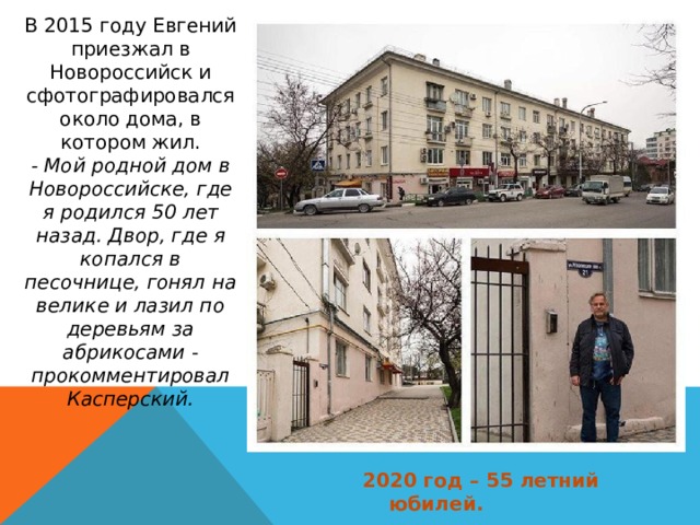 В 2015 году Евгений приезжал в Новороссийск и сфотографировался около дома, в котором жил. - Мой родной дом в Новороссийске, где я родился 50 лет назад. Двор, где я копался в песочнице, гонял на велике и лазил по деревьям за абрикосами - прокомментировал Касперский. 2020 год – 55 летний юбилей. 