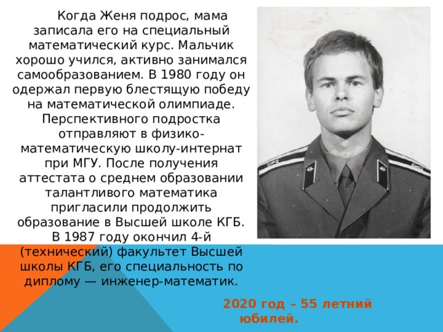   Когда Женя подрос, мама записала его на специальный математический курс. Мальчик хорошо учился, активно занимался самообразованием. В 1980 году он одержал первую блестящую победу на математической олимпиаде. Перспективного подростка отправляют в физико-математическую школу-интернат при МГУ. После получения аттестата о среднем образовании талантливого математика пригласили продолжить образование в Высшей школе КГБ. В 1987 году окончил 4-й (технический) факультет Высшей школы КГБ, его специальность по диплому — инженер-математик. 2020 год – 55 летний юбилей. 