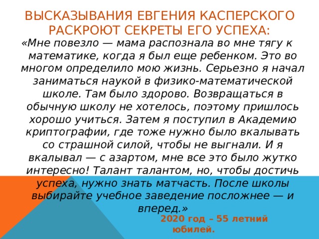 Высказывания Евгения Касперского раскроют секреты его успеха: «Мне повезло — мама распознала во мне тягу к математике, когда я был еще ребенком. Это во многом определило мою жизнь. Серьезно я начал заниматься наукой в физико-математической школе. Там было здорово. Возвращаться в обычную школу не хотелось, поэтому пришлось хорошо учиться. Затем я поступил в Академию криптографии, где тоже нужно было вкалывать со страшной силой, чтобы не выгнали. И я вкалывал — с азартом, мне все это было жутко интересно! Талант талантом, но, чтобы достичь успеха, нужно знать матчасть. После школы выбирайте учебное заведение посложнее — и вперед.» 2020 год – 55 летний юбилей. 
