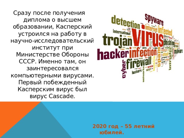 Сразу после получения диплома о высшем образовании, Касперский устроился на работу в научно-исследовательский институт при Министерстве Обороны СССР. Именно там, он заинтересовался компьютерными вирусами. Первый побежденный Касперским вирус был вирус Cascade. 2020 год – 55 летний юбилей. 