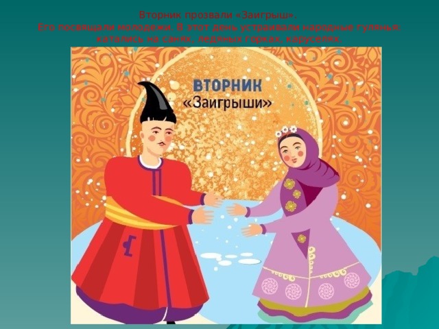 Вторник прозвали «Заигрыш».  Его посвящали молодежи. В этот день устраивали народные гулянья: катались на санях, ледяных горках, каруселях. 