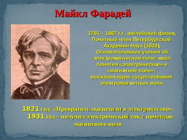 Майкл Фарадей 1791 – 1867 г.г., английский физик, Почетный член Петербургской Академии Наук (1830), Основоположник учения об электромагнитном поле; ввел понятия «электрическое» и «магнитное поле»; высказал идею существования электромагнитных волн. 1821 год: «Превратить магнетизм в электричество».  1931 год – получил электрический ток с помощью магнитного поля 