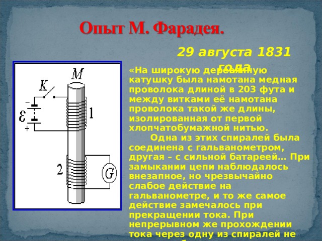 29 августа 1831 года «На широкую деревянную катушку была намотана медная проволока длиной в 203 фута и между витками её намотана проволока такой же длины, изолированная от первой хлопчатобумажной нитью.  Одна из этих спиралей была соединена с гальванометром, другая – с сильной батареей… При замыкании цепи наблюдалось внезапное, но чрезвычайно слабое действие на гальванометре, и то же самое действие замечалось при прекращении тока. При непрерывном же прохождении тока через одну из спиралей не удалось обнаружить отклонения стрелки гальванометра…» 