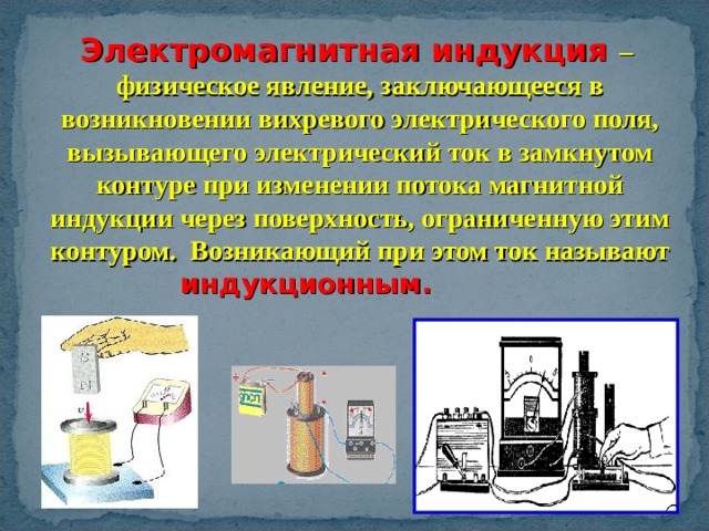 Электромагнитная индукция – физическое явление, заключающееся в возникновении вихревого электрического поля, вызывающего электрический ток в замкнутом контуре при изменении потока магнитной индукции через поверхность, ограниченную этим контуром. Возникающий при этом ток называют индукционным.  