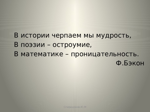 В истории черпаем мы мудрость, В поэзии – остроумие, В математике – проницательность.  Ф.Бэкон Спиридонов.Ю.М 
