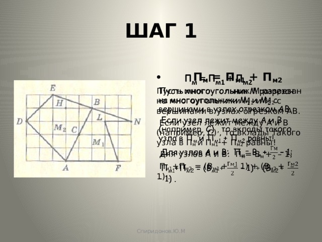 ШАГ 1  П м = П м1 + П м2   Пусть многоугольник М разрезан на многоугольники М 1 и М 2 с вершинами в узлах отрезком АВ.  Если узел лежит между А и В (например, С) , то вклады такого узла в П м и П м1 + П м2 равны!  Для узлов А и В:  П м = B м +  – 1;  П м1 +П м2 = (B м1 +  – 1) + (B м2 +  – 1) . Спиридонов.Ю.М 