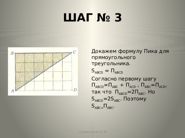 ШАГ № 3 Докажем формулу Пика для прямоугольного треугольника. S ABCD = П АBCD  Согласно первому шагу П ABCD =П ABC + П ACD , П ABC =П ACD , так что П ABCD =2П ABC . Но S ABCD =2S ABC . Поэтому S ABC= П ABC . Спиридонов.Ю.М 