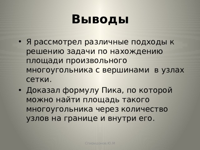 Выводы Я рассмотрел различные подходы к решению задачи по нахождению площади произвольного многоугольника с вершинами в узлах сетки. Доказал формулу Пика, по которой можно найти площадь такого многоугольника через количество узлов на границе и внутри его. Спиридонов.Ю.М 