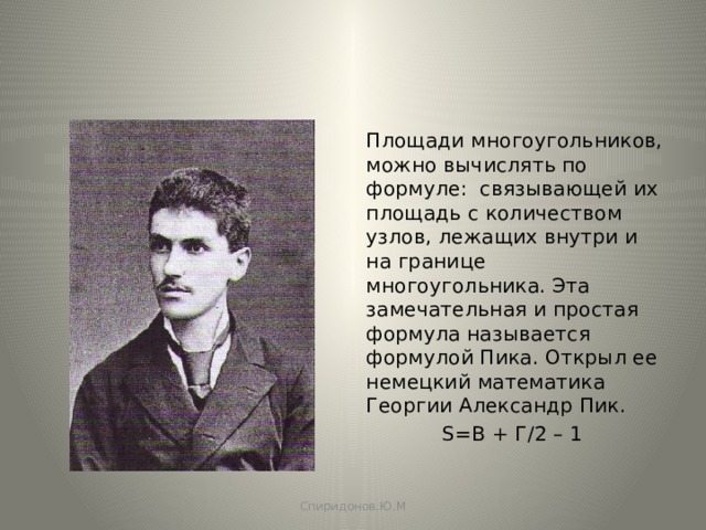 Площади многоугольников, можно вычислять по формуле: связывающей их площадь с количеством узлов, лежащих внутри и на границе многоугольника. Эта замечательная и простая формула называется формулой Пика. Открыл ее немецкий математика Георгии Александр Пик.  S=B + Г/2 – 1 Спиридонов.Ю.М 