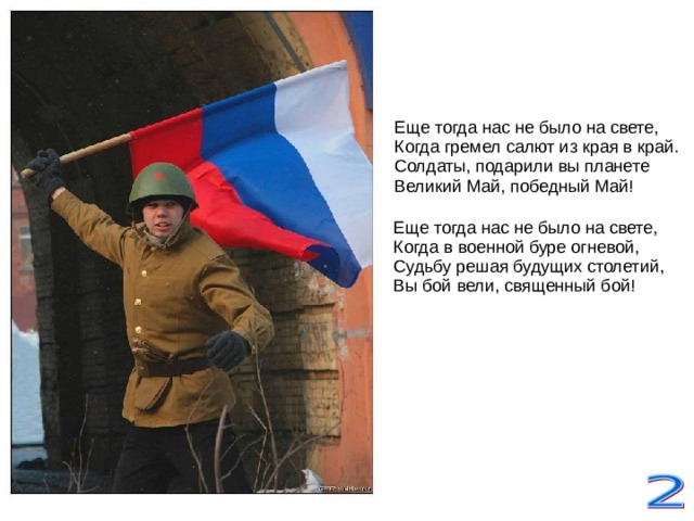 Еще тогда нас не было на свете,  Когда гремел салют из края в край.  Солдаты, подарили вы планете  Великий Май, победный Май! Еще тогда нас не было на свете,  Когда в военной буре огневой,  Судьбу решая будущих столетий,  Вы бой вели, священный бой!    