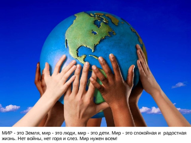 МИР - это Земля, мир - это люди, мир - это дети. Мир - это спокойная и радостная жизнь. Нет войны, нет горя и слез. Мир нужен всем! 