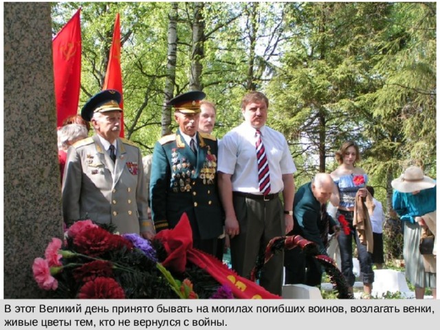 В этот Великий день принято бывать на могилах погибших воинов, возлагать венки, живые цветы тем, кто не вернулся с войны. 