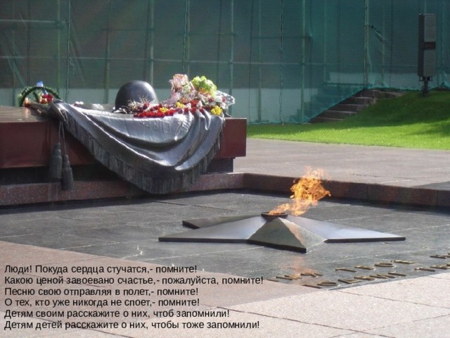 Люди! Покуда сердца стучатся,- помните!  Какою ценой завоевано счастье,- пожалуйста, помните!  Песню свою отправляя в полет,- помните!  О тех, кто уже никогда не споет,- помните!  Детям своим расскажите о них, чтоб запомнили!  Детям детей расскажите о них, чтобы тоже запомнили! 