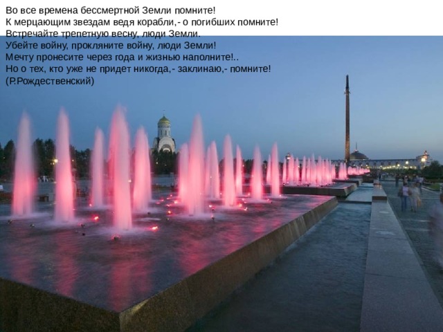 Во все времена бессмертной Земли помните!  К мерцающим звездам ведя корабли,- о погибших помните!  Встречайте трепетную весну, люди Земли.  Убейте войну, прокляните войну, люди Земли!  Мечту пронесите через года и жизнью наполните!..  Но о тех, кто уже не придет никогда,- заклинаю,- помните!  (Р.Рождественский) 