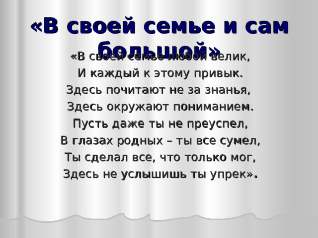 «В своей семье и сам большой» «В своей семье любой велик, И каждый к этому привык. Здесь почитают не за знанья, Здесь окружают пониманием. Пусть даже ты не преуспел, В глазах родных – ты все сумел, Ты сделал все, что только мог, Здесь не услышишь ты упрек» .  