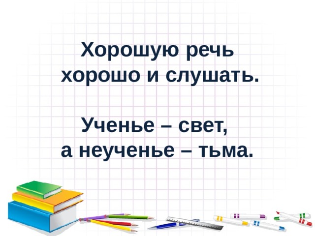 Хорошую речь  хорошо и слушать.  Ученье – свет, а неученье – тьма. 