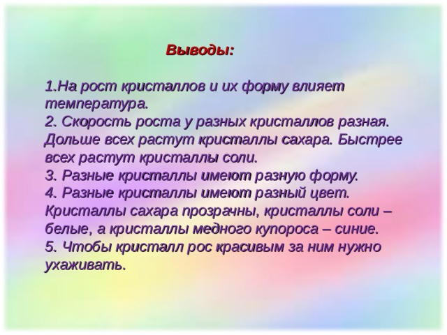   Выводы:  1.На рост кристаллов и их форму влияет температура. 2. Скорость роста у разных кристаллов разная. Дольше всех растут кристаллы сахара. Быстрее всех растут кристаллы соли. 3. Разные кристаллы имеют разную форму. 4. Разные кристаллы имеют разный цвет. Кристаллы сахара прозрачны, кристаллы соли – белые, а кристаллы медного купороса – синие. 5. Чтобы кристалл рос красивым за ним нужно ухаживать. 