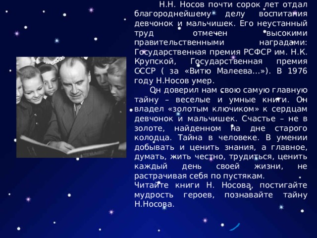  Н.Н. Носов почти сорок лет отдал благороднейшему делу воспитания девчонок и мальчишек. Его неустанный труд отмечен высокими правительственными наградами: Государственная премия РСФСР им. Н.К. Крупской, Государственная премия СССР ( за «Витю Малеева…»). В 1976 году Н.Носов умер.  Он доверил нам свою самую главную тайну – веселые и умные книги. Он владел «золотым ключиком» к сердцам девчонок и мальчишек. Счастье – не в золоте, найденном на дне старого колодца. Тайна в человеке. В умении добывать и ценить знания, а главное, думать, жить честно, трудиться, ценить каждый день своей жизни, не растрачивая себя по пустякам. Читайте книги Н. Носова, постигайте мудрость героев, познавайте тайну Н.Носова. 