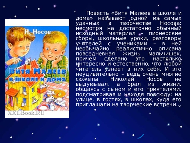  Повесть «Витя Малеев в школе и дома» называют одной из самых удачных в творчестве Носова: несмотря на достаточно обычный исходный материал – пионерские сборы, школьные уроки, разговоры учителей с учениками – в ней необычайно реалистично описана повседневная жизнь мальчишек, причем сделано это настолько интересно и естественно, что любой читатель узнает в них себя. И это неудивительно – ведь очень многие сюжеты Николай Носов не выдумывал, а брал из жизни, общаясь с сыном и его приятелями, подсматривая и находя повсюду: на улице, в гостях, в школах, куда его приглашали на творческие встречи… 