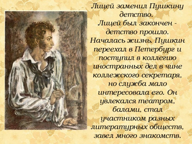Лицей заменил Пушкину детство. Лицей был закончен - детство прошло. Началась жизнь. Пушкин переехал в Петербург и поступил в коллегию иностранных дел в чине коллежского секретаря, но служба мало интересовала его. Он увлекался театром, балами, стал участником разных литературных обществ, завел много знакомств. 