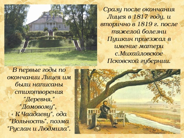 Сразу после окончания Лицея в 1817 году, и вторично в 1819 г. после тяжелой болезни Пушкин приезжал в имение матери с.Михайловское Псковской губернии. В первые годы по окончании Лицея им были написаны стихотворения 