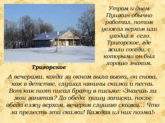 Утром и днем Пушкин обычно работал, потом уезжал верхом или уходил в село Тригорское, где жили соседи, с которыми он был хорошо знаком. Тригорское А вечерами, когда за окном выла вьюга, он снова, как в детстве, слушал нянины сказки и песни. Вот как поэт писал брату в письме: «Знаешь ли мои занятия? До обеда пишу записки, после обеда езжу верхом, вечером слушаю сказки… Что за прелесть эти сказки! Каждая из них поэма!» 