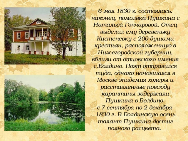 6 мая 1830 г. состоялась. наконец, помолвка Пушкина с Натальей Гончаровой. Отец выделил ему деревеньку Кистеневку с 200 душами крестьян, расположенную в Нижегородской губернии, вблизи от отцовского имения с.Болдино. Поэт отправился туда, однако начавшаяся в Москве эпидемия холеры и расставленные повсюду карантины задержали Пушкина в Болдино с 7 сентября по 2 декабря 1830 г.  В Болдинскую осень талант Пушкина достиг полного расцвета. 