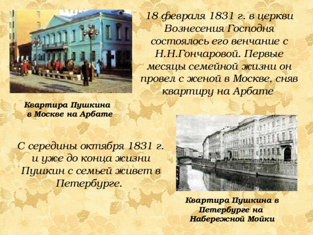 18 февраля 1831 г. в церкви Вознесения Господня состоялось его венчание с Н.Н.Гончаровой. Первые месяцы семейной жизни он провел с женой в Москве, сняв квартиру на Арбате Квартира Пушкина в Москве на Арбате С середины октября 1831 г. и уже до конца жизни Пушкин с семьей живет в Петербурге. Квартира Пушкина в Петербурге на Набережной Мойки 