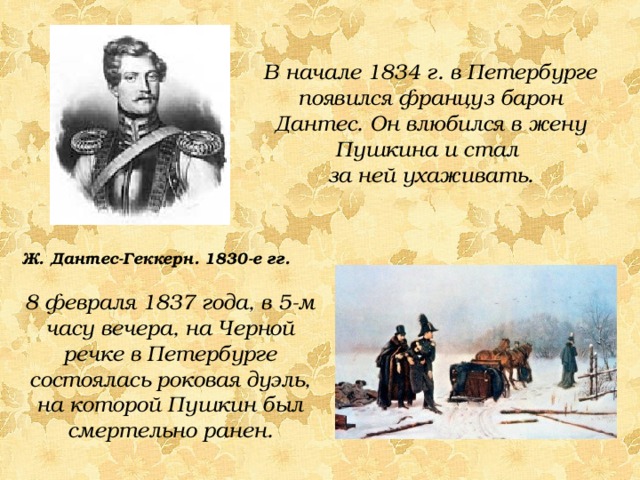 В начале 1834 г. в Петербурге появился француз барон Дантес. Он влюбился в жену Пушкина и стал за ней ухаживать. Ж. Дантес-Геккерн. 1830-е гг. 8 февраля 1837 года, в 5-м часу вечера, на Черной речке в Петербурге состоялась роковая дуэль, на которой Пушкин был смертельно ранен. 