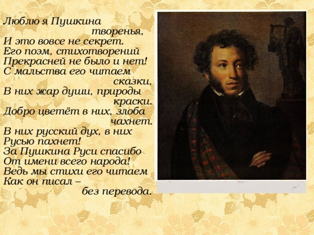 Люблю я Пушкина  творенья, И это вовсе не секрет. Его поэм, стихотворений Прекрасней не было и нет! С мальства его читаем  сказки, В них жар души, природы  краски. Добро цветёт в них, злоба  чахнет. В них русский дух, в них Русью пахнет! За Пушкина Руси спасибо От имени всего народа! Ведь мы стихи его читаем Как он писал –  без перевода. 