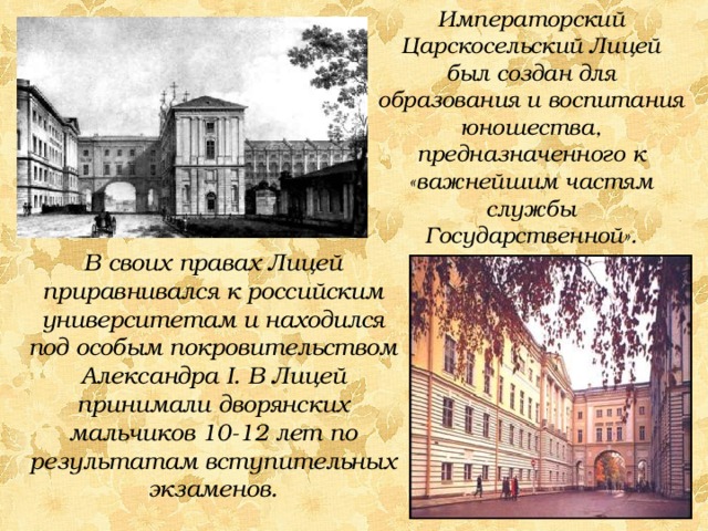 Императорский Царскосельский Лицей был создан для образования и воспитания юношества, предназначенного к «важнейшим частям службы Государственной». В своих правах Лицей приравнивался к российским университетам и находился под особым покровительством Александра I. В Лицей принимали дворянских мальчиков 10-12 лет по результатам вступительных экзаменов. 