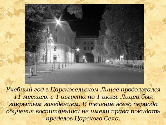 Учебный год в Царскосельском Лицее продолжался 11 месяцев, с 1 августа по 1 июля. Лицей был закрытым заведением. В течение всего периода обучения воспитанники не имели права покидать пределов Царского Села. 