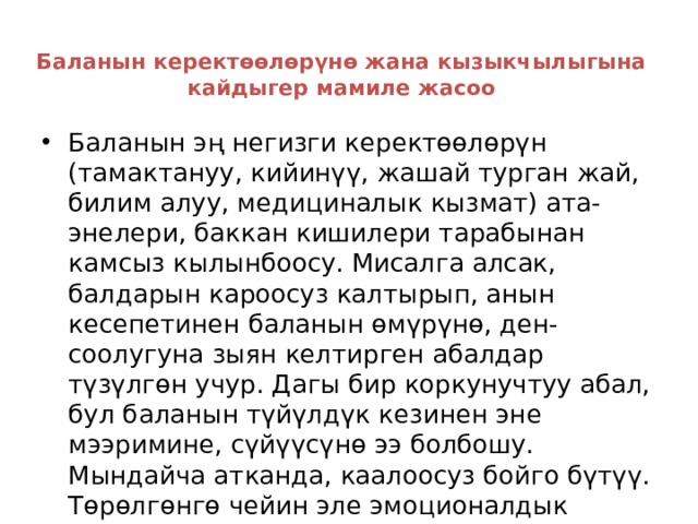 Баланын керектөөлөрүнө жана кызыкчылыгына кайдыгер мамиле жасоо   Баланын эң негизги керектөөлөрүн (тамактануу, кийинүү, жашай турган жай, билим алуу, медициналык кызмат) ата-энелери, баккан кишилери тарабынан камсыз кылынбоосу. Мисалга алсак, балдарын кароосуз калтырып, анын кесепетинен баланын өмүрүнө, ден-соолугуна зыян келтирген абалдар түзүлгөн учур. Дагы бир коркунучтуу абал, бул баланын түйүлдүк кезинен эне мээримине, сүйүүсүнө ээ болбошу. Мындайча атканда, каалоосуз бойго бүтүү. Төрөлгөнгө чейин эле эмоционалдык жокко чыгарылган түйүлдүк, айынан мурун төрөлүп, төрөлгөндөн кийин дагы көп ооруп, денесинин салмагы төмөн болуп, өнүгүүсү начар болот. 